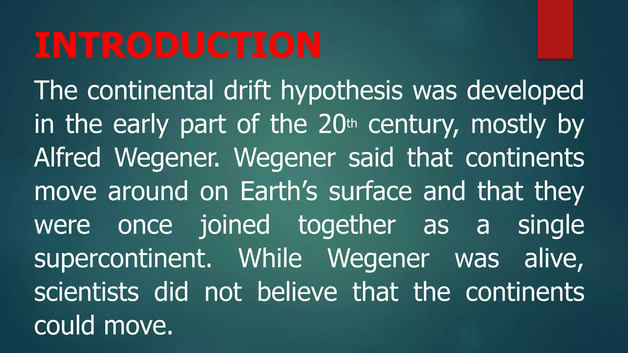 INTRODUCTION
The continental drift hypothesis was developed
in the early part of the 20th century, mostly by
Alfred Wegener. Wegener said that continents
move around on Earth’s surface and that they
were once joined together as a single
supercontinent. While Wegener was alive,
scientists did not believe that the continents
could move.
 
