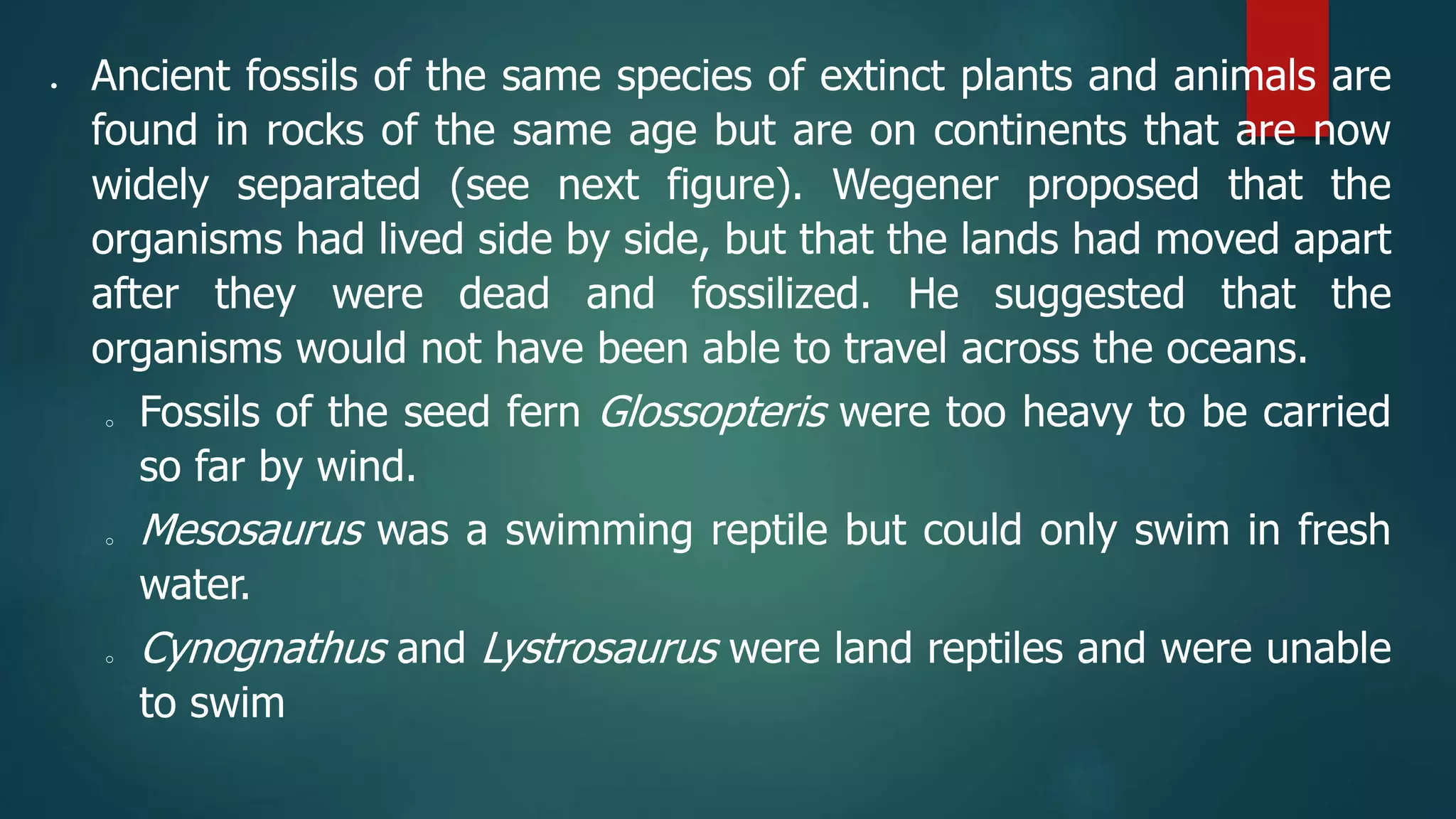  Ancient fossils of the same species of extinct plants and animals are
found in rocks of the same age but are on continents that are now
widely separated (see next figure). Wegener proposed that the
organisms had lived side by side, but that the lands had moved apart
after they were dead and fossilized. He suggested that the
organisms would not have been able to travel across the oceans.
o Fossils of the seed fern Glossopteris were too heavy to be carried
so far by wind.
o Mesosaurus was a swimming reptile but could only swim in fresh
water.
o Cynognathus and Lystrosaurus were land reptiles and were unable
to swim
 