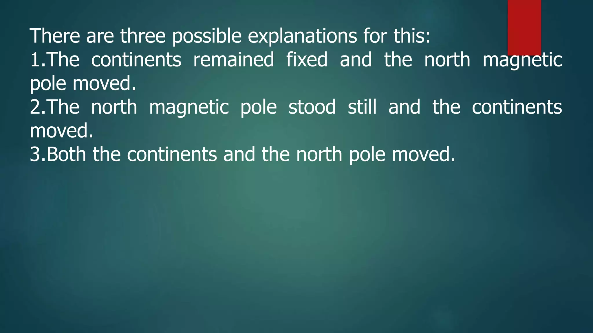 There are three possible explanations for this:
1.The continents remained fixed and the north magnetic
pole moved.
2.The north magnetic pole stood still and the continents
moved.
3.Both the continents and the north pole moved.
 