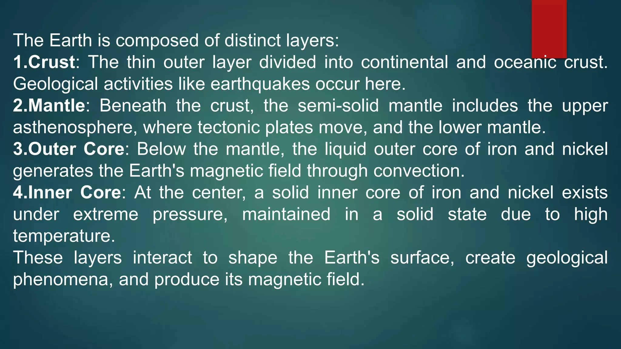 The Earth is composed of distinct layers:
1.Crust: The thin outer layer divided into continental and oceanic crust.
Geological activities like earthquakes occur here.
2.Mantle: Beneath the crust, the semi-solid mantle includes the upper
asthenosphere, where tectonic plates move, and the lower mantle.
3.Outer Core: Below the mantle, the liquid outer core of iron and nickel
generates the Earth's magnetic field through convection.
4.Inner Core: At the center, a solid inner core of iron and nickel exists
under extreme pressure, maintained in a solid state due to high
temperature.
These layers interact to shape the Earth's surface, create geological
phenomena, and produce its magnetic field.
 