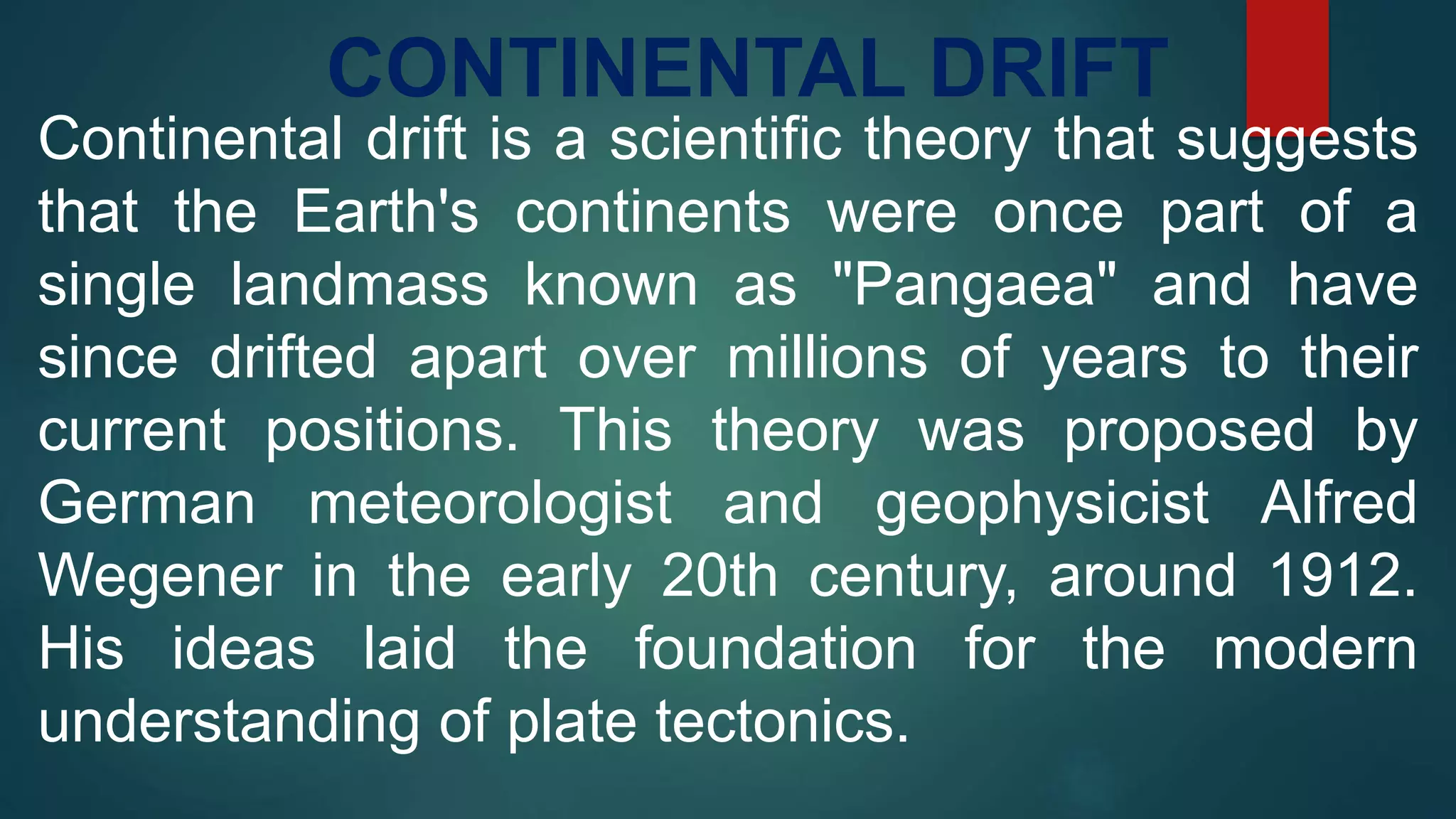 CONTINENTAL DRIFT
Continental drift is a scientific theory that suggests
that the Earth's continents were once part of a
single landmass known as "Pangaea" and have
since drifted apart over millions of years to their
current positions. This theory was proposed by
German meteorologist and geophysicist Alfred
Wegener in the early 20th century, around 1912.
His ideas laid the foundation for the modern
understanding of plate tectonics.
 