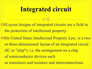 
Layout designs of integrated circuits are a field in
the protection of intellectual property.
In United States Intellectual Property Law, is a two
or three-dimensional layout of an integrated circuit
(IC or "chip"), i.e. the arrangement on a chip
of semiconductor devices such
as transistors and resistors and interconnections.
Integrated circuit
 