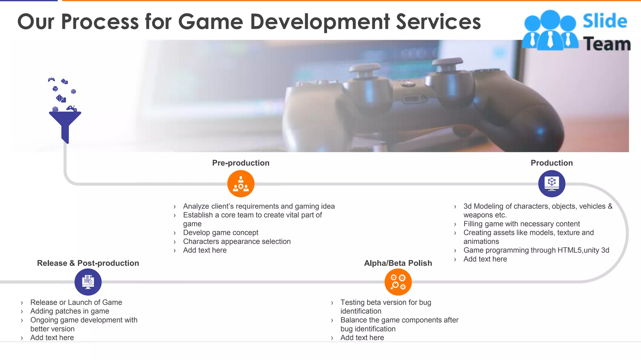 Our Process for Game Development Services
7
Pre-production
› Analyze client’s requirements and gaming idea
› Establish a core team to create vital part of
game
› Develop game concept
› Characters appearance selection
› Add text here
Production
› 3d Modeling of characters, objects, vehicles &
weapons etc.
› Filling game with necessary content
› Creating assets like models, texture and
animations
› Game programming through HTML5,unity 3d
› Add text here
Release & Post-production
› Release or Launch of Game
› Adding patches in game
› Ongoing game development with
better version
› Add text here
Alpha/Beta Polish
› Testing beta version for bug
identification
› Balance the game components after
bug identification
› Add text here
This slide is 100% editable. Adapt it to your needs and capture your audience's attention
 