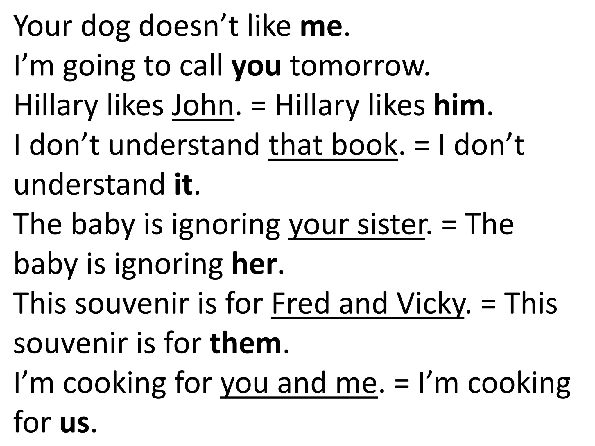 Your dog doesn’t like me.
I’m going to call you tomorrow.
Hillary likes John. = Hillary likes him.
I don’t understand that book. = I don’t
understand it.
The baby is ignoring your sister. = The
baby is ignoring her.
This souvenir is for Fred and Vicky. = This
souvenir is for them.
I’m cooking for you and me. = I’m cooking
for us.
 
