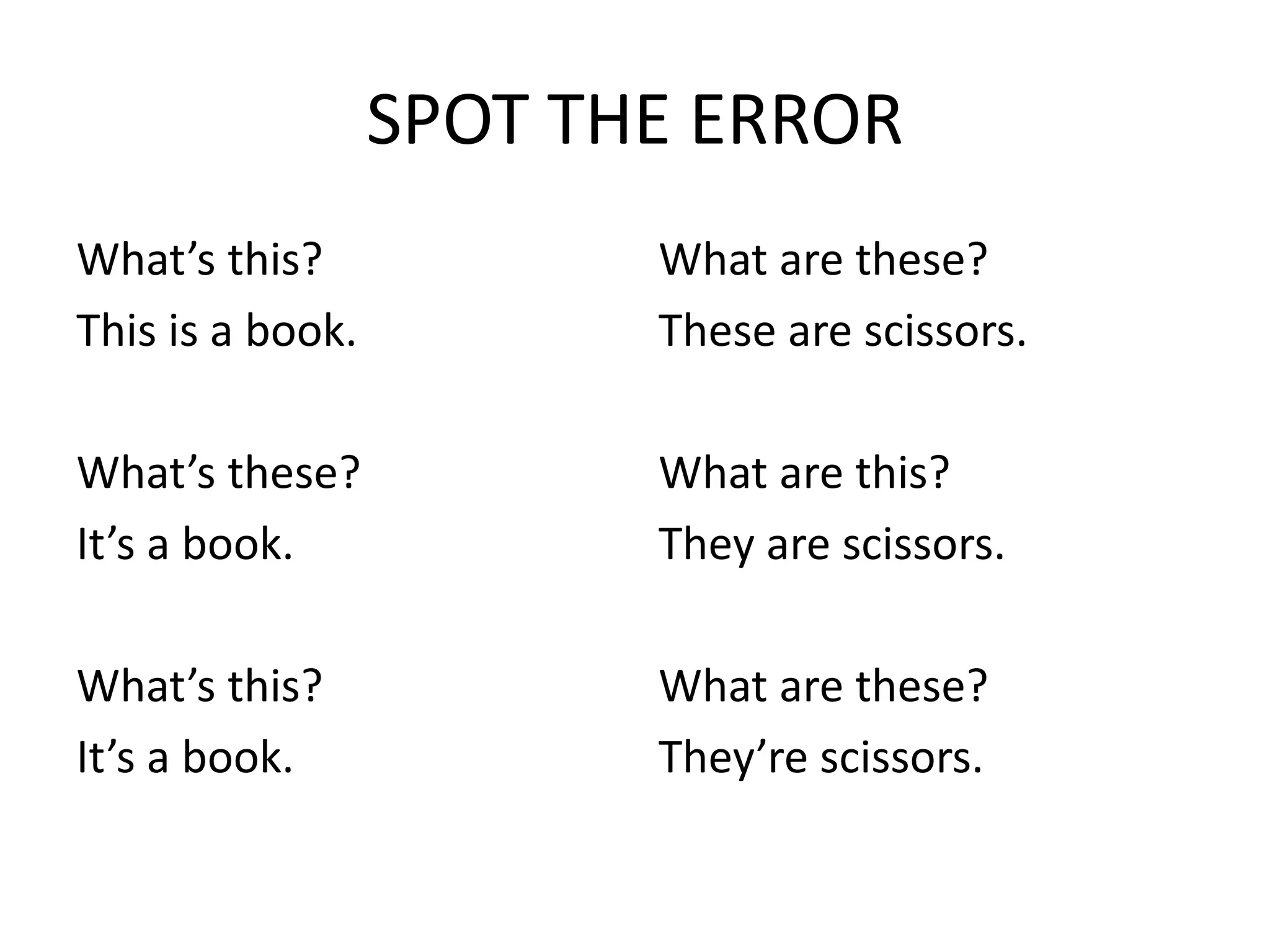 SPOT THE ERROR
What’s this?
This is a book.
What’s these?
It’s a book.
What’s this?
It’s a book.
What are these?
These are scissors.
What are this?
They are scissors.
What are these?
They’re scissors.
 