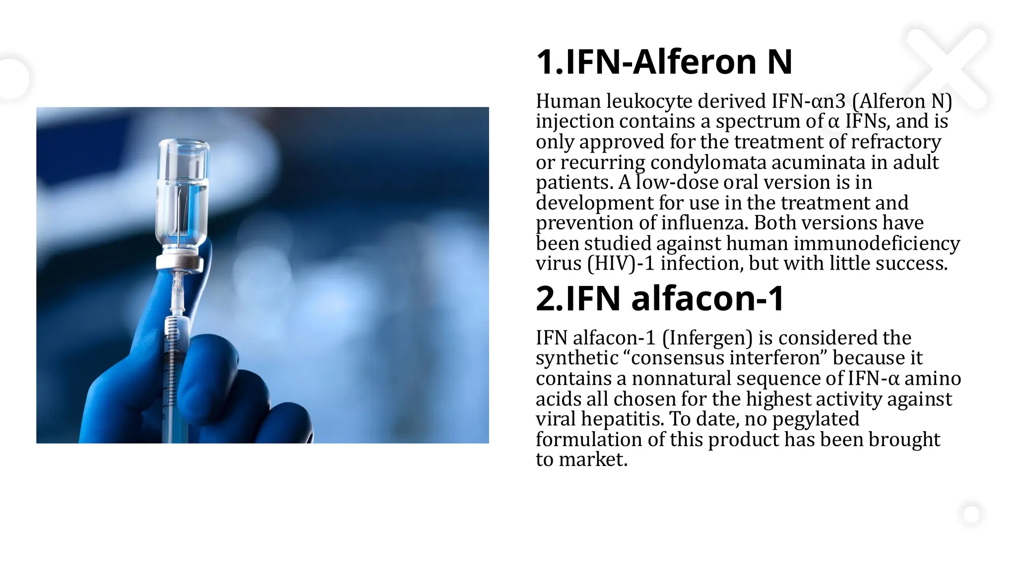 1.IFN-Alferon N
Human leukocyte derived IFN-αn3 (Alferon N)
injection contains a spectrum of α IFNs, and is
only approved for the treatment of refractory
or recurring condylomata acuminata in adult
patients. A low-dose oral version is in
development for use in the treatment and
prevention of influenza. Both versions have
been studied against human immunodeficiency
virus (HIV)-1 infection, but with little success.
2.IFN alfacon-1
IFN alfacon-1 (Infergen) is considered the
synthetic “consensus interferon” because it
contains a nonnatural sequence of IFN-α amino
acids all chosen for the highest activity against
viral hepatitis. To date, no pegylated
formulation of this product has been brought
to market.
 