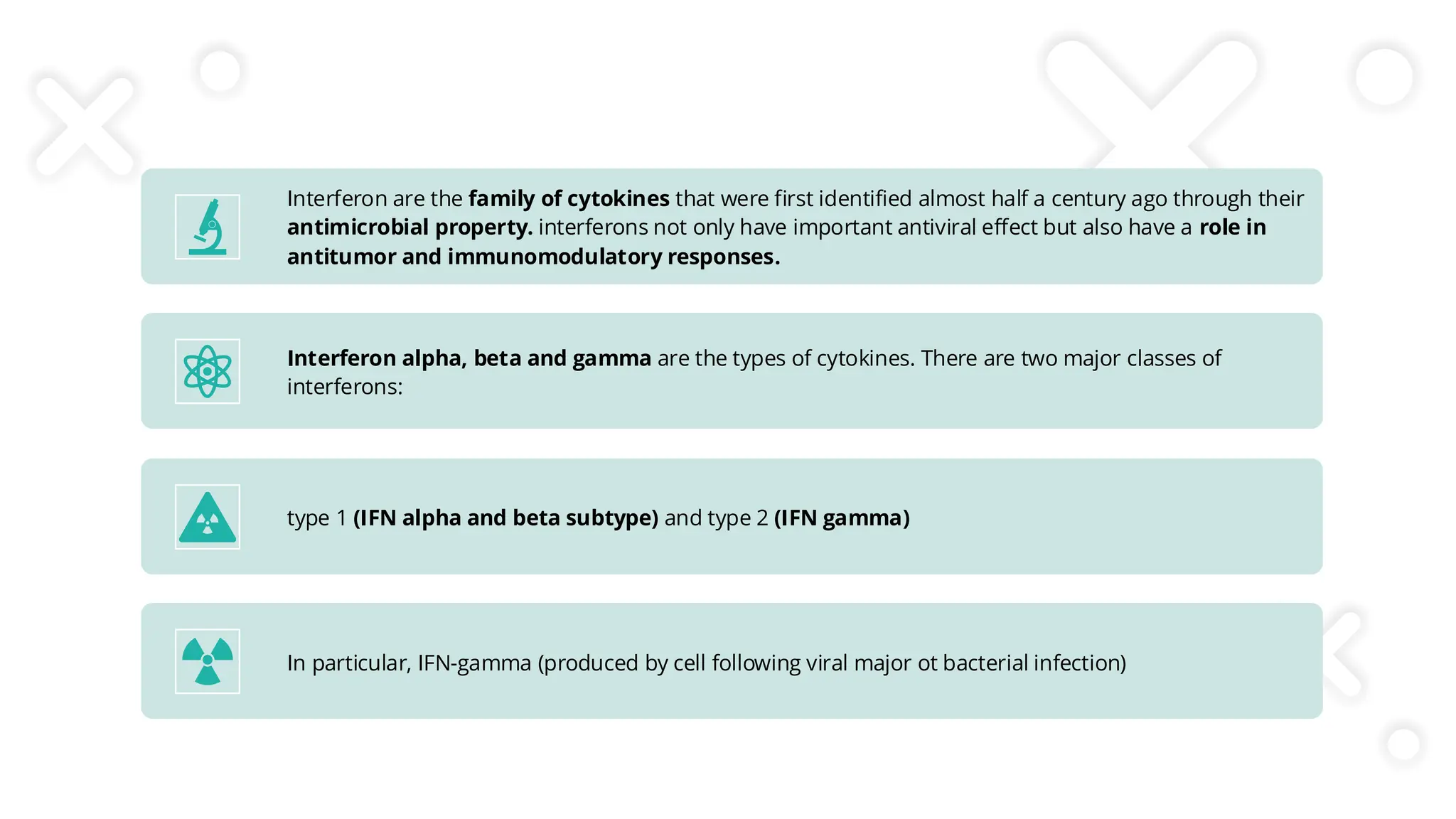 Interferon are the family of cytokines that were first identified almost half a century ago through their
antimicrobial property. interferons not only have important antiviral effect but also have a role in
antitumor and immunomodulatory responses.
Interferon alpha, beta and gamma are the types of cytokines. There are two major classes of
interferons:
type 1 (IFN alpha and beta subtype) and type 2 (IFN gamma)
In particular, IFN-gamma (produced by cell following viral major ot bacterial infection)
 