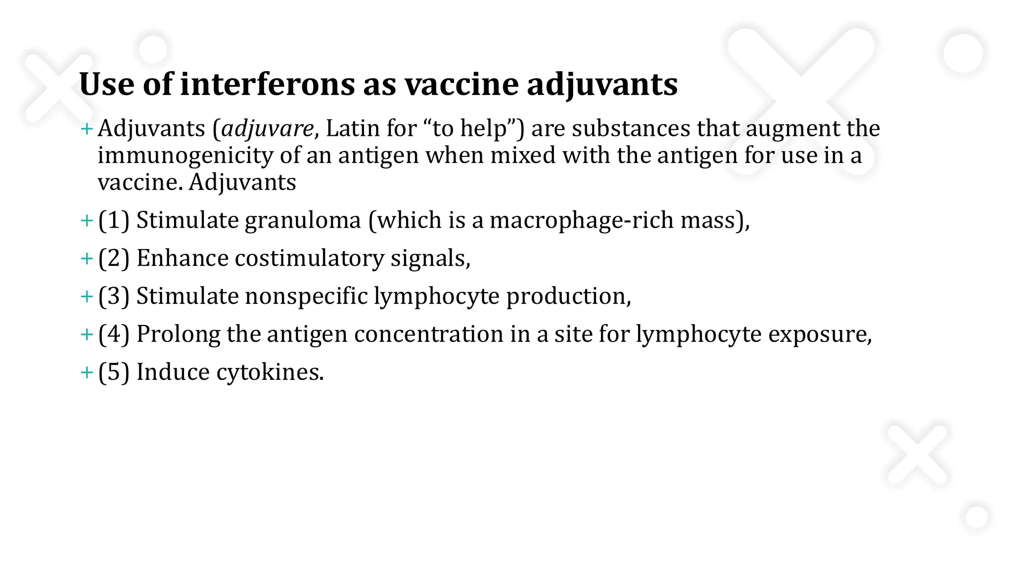 Use of interferons as vaccine adjuvants
+Adjuvants (adjuvare, Latin for “to help”) are substances that augment the
immunogenicity of an antigen when mixed with the antigen for use in a
vaccine. Adjuvants
+(1) Stimulate granuloma (which is a macrophage-rich mass),
+(2) Enhance costimulatory signals,
+(3) Stimulate nonspecific lymphocyte production,
+(4) Prolong the antigen concentration in a site for lymphocyte exposure,
+(5) Induce cytokines.
 