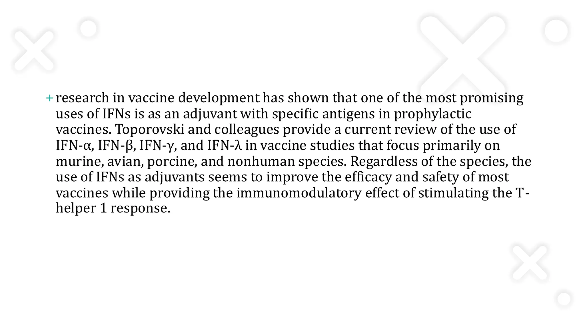 +research in vaccine development has shown that one of the most promising
uses of IFNs is as an adjuvant with specific antigens in prophylactic
vaccines. Toporovski and colleagues provide a current review of the use of
IFN-α, IFN-β, IFN-γ, and IFN-λ in vaccine studies that focus primarily on
murine, avian, porcine, and nonhuman species. Regardless of the species, the
use of IFNs as adjuvants seems to improve the efficacy and safety of most
vaccines while providing the immunomodulatory effect of stimulating the T-
helper 1 response.
 