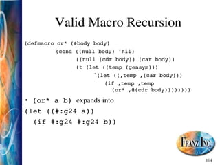 104
Valid Macro Recursion
(defmacro or* (&body body)
(cond ((null body) 'nil)
((null (cdr body)) (car body))
(t (let ((temp (gensym)))
`(let ((,temp ,(car body)))
(if ,temp ,temp
(or* ,@(cdr body))))))))
• (or* a b) expands into
(let ((#:g24 a))
(if #:g24 #:g24 b))
 