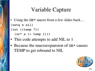 108
Variable Capture
• Using the OR* macro from a few slides back…
(setq x nil)
(let ((temp 7))
(or* x (+ temp 1)))
• This code attempts to add NIL to 1
• Because the macroexpansion of OR* causes
TEMP to get rebound to NIL
 