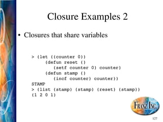 127
Closure Examples 2
• Closures that share variables
> (let ((counter 0))
(defun reset ()
(setf counter 0) counter)
(defun stamp ()
(incf counter) counter))
STAMP
> (list (stamp) (stamp) (reset) (stamp))
(1 2 0 1)
 