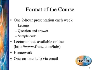 3
Format of the Course
• One 2­hour presentation each week
– Lecture
– Question and answer
– Sample code
• Lecture notes available online
(http://www.franz.com/lab/)
• Homework
• One­on­one help via email
 