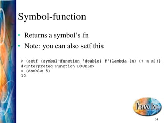 34
Symbol­function
• Returns a symbol’s fn
• Note: you can also setf this
> (setf (symbol­function 'double) #'(lambda (x) (+ x x)))
#<Interpreted Function DOUBLE>
> (double 5)
10
 