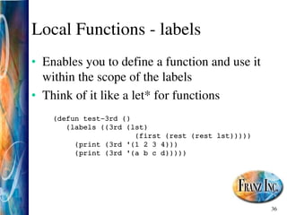 36
Local Functions ­ labels
• Enables you to define a function and use it
within the scope of the labels
• Think of it like a let* for functions
(defun test­3rd ()
(labels ((3rd (lst)
(first (rest (rest lst)))))
(print (3rd '(1 2 3 4)))
(print (3rd '(a b c d)))))
 