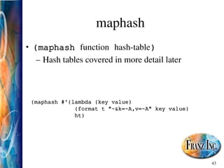 43
maphash
• (maphash function hash­table)
– Hash tables covered in more detail later
(maphash #'(lambda (key value)
(format t "~&k=~A,v=~A" key value)
ht)
 