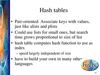 54
Hash tables
• Pair­oriented: Associate keys with values,
just like alists and plists
• Could use lists for small ones, but search
time grows proportional to size of list
• hash table computes hash function to use as
index
– speed largely independent of size
• have to build your own in many other
languages
 