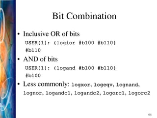 64
Bit Combination
• Inclusive OR of bits
USER(1): (logior #b100 #b110)
#b110
• AND of bits
USER(1): (logand #b100 #b110)
#b100
• Less commonly: logxor, logeqv, lognand,
lognor, logandc1, logandc2, logorc1, logorc2
 