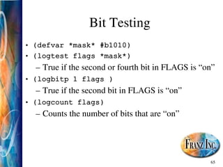 65
Bit Testing
• (defvar *mask* #b1010)
• (logtest flags *mask*)
– True if the second or fourth bit in FLAGS is “on”
• (logbitp 1 flags )
– True if the second bit in FLAGS is “on”
• (logcount flags)
– Counts the number of bits that are “on”
 