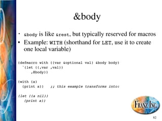 82
&body
• &body is like &rest, but typically reserved for macros
• Example: WITH (shorthand for LET, use it to create
one local variable)
(defmacro with ((var &optional val) &body body)
`(let ((,var ,val))
,@body))
(with (a)
(print a)) ;; this example transforms into:
(let ((a nil))
(print a))
 