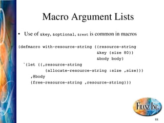 88
Macro Argument Lists
• Use of &key, &optional, &rest is common in macros
(defmacro with­resource­string ((resource­string
&key (size 80))
&body body)
`(let ((,resource­string
(allocate­resource­string :size ,size)))
,@body
(free­resource­string ,resource­string)))
 
