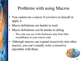 98
Problems with using Macros
• You cannot use a macro if you have to funcall or
apply it
• Macro definitions are harder to read
• Macro definitions can be harder to debug
– The code you see in the backtrace may bear little
resemblance to your source code
• Although macros can expand recursively into other
macros, you can’t usually write a recursive
algorithm with them.
 