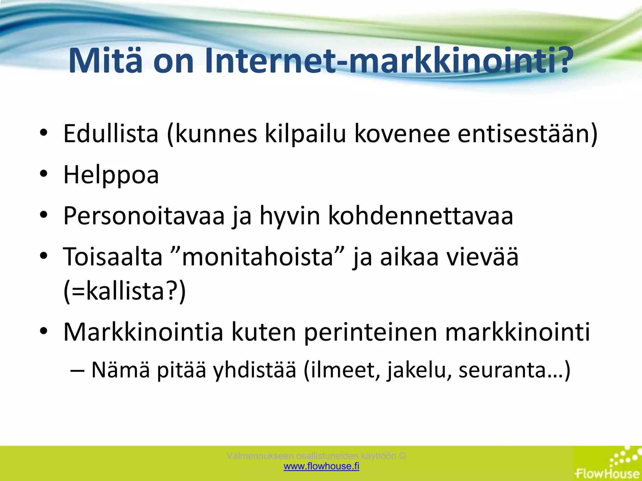 Mitä on Internet-markkinointi?Edullista (kunnes kilpailu kovenee entisestään)HelppoaPersonoitavaa ja hyvin kohdennettavaaToisaalta ”monitahoista” ja aikaa vievää (=kallista?)Markkinointia kuten perinteinen markkinointiNämä pitää yhdistää (ilmeet, jakelu, seuranta…)