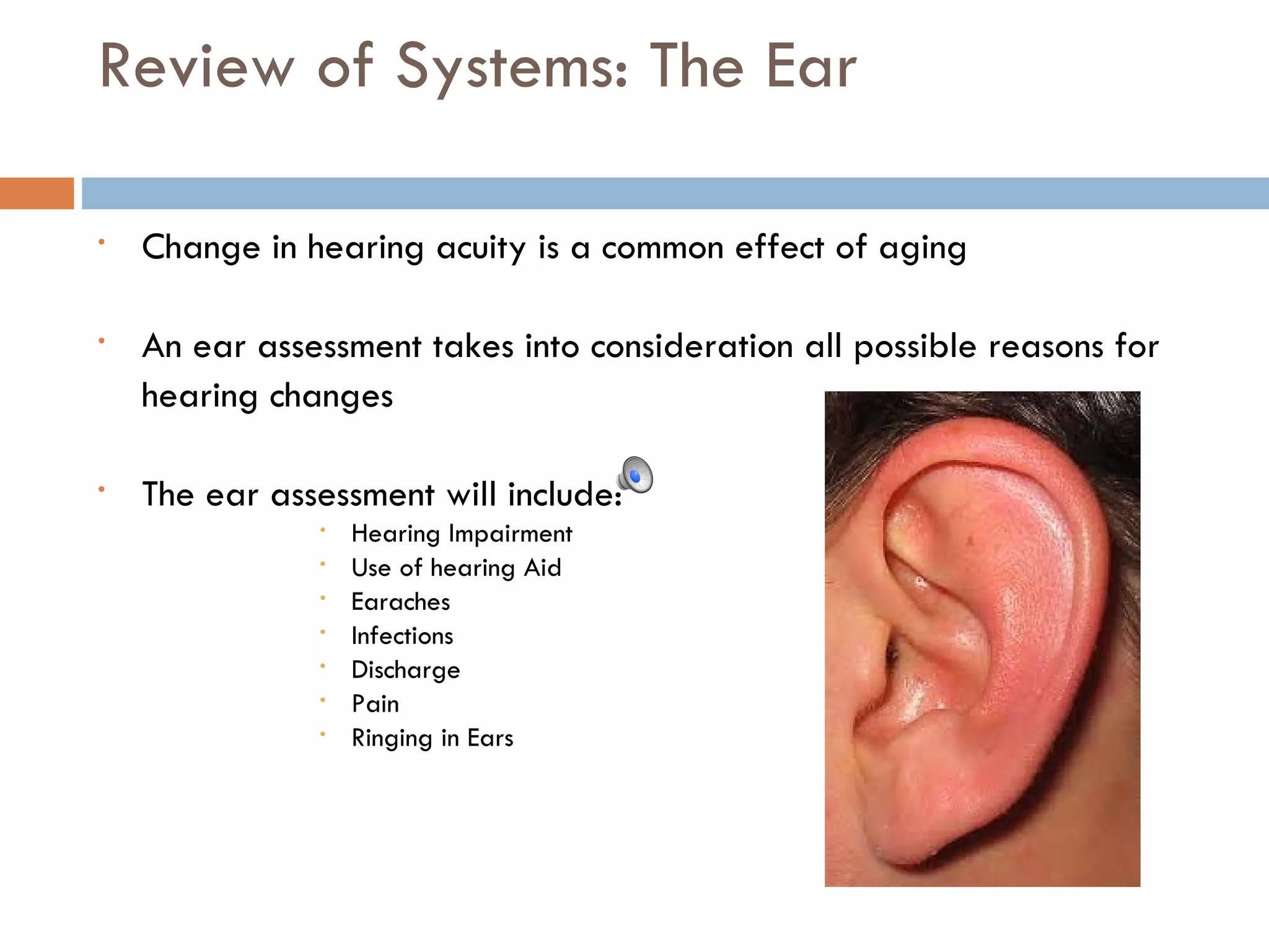 Review of Systems: The Ear Change in hearing acuity is a common effect of aging An ear assessment takes into consideration all possible reasons for  hearing changes The ear assessment will include: Hearing Impairment Use of hearing Aid Earaches Infections Discharge Pain Ringing in Ears 