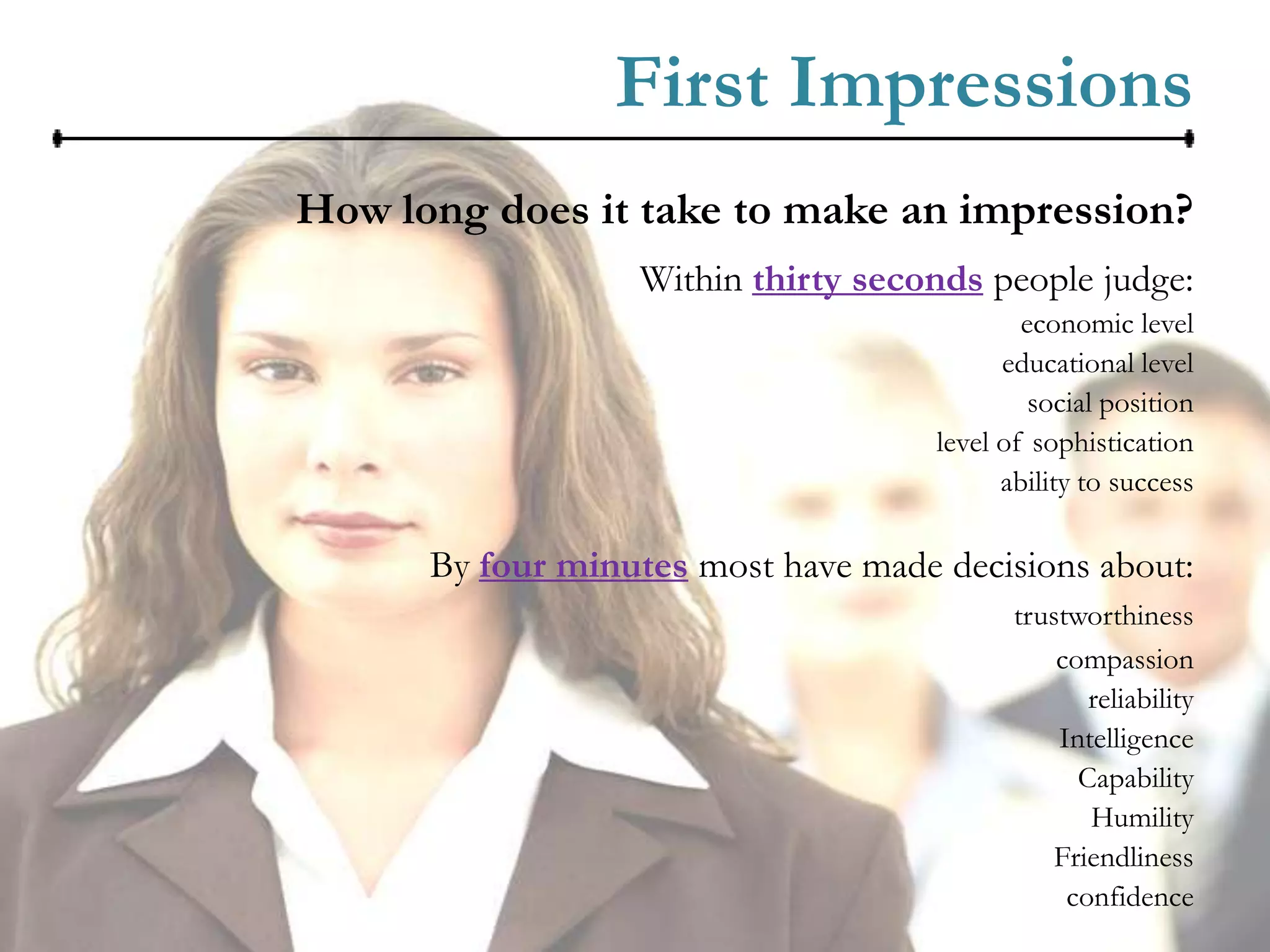 First Impressions
How long does it take to make an impression?
                  Within thirty seconds people judge:
                                             economic level
                                           educational level
                                              social position
                                     level of sophistication
                                           ability to success

      By four minutes most have made decisions about:
                                            trustworthiness
                                                compassion
                                                   reliability
                                                Intelligence
                                                  Capability
                                                   Humility
                                                Friendliness
                                                 confidence
 