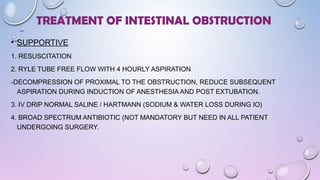 • SUPPORTIVE
1. RESUSCITATION
2. RYLE TUBE FREE FLOW WITH 4 HOURLY ASPIRATION
-DECOMPRESSION OF PROXIMAL TO THE OBSTRUCTION, REDUCE SUBSEQUENT
ASPIRATION DURING INDUCTION OF ANESTHESIA AND POST EXTUBATION.
3. IV DRIP NORMAL SALINE / HARTMANN (SODIUM & WATER LOSS DURING IO)
4. BROAD SPECTRUM ANTIBIOTIC (NOT MANDATORY BUT NEED IN ALL PATIENT
UNDERGOING SURGERY.
TREATMENT OF INTESTINAL OBSTRUCTION
 