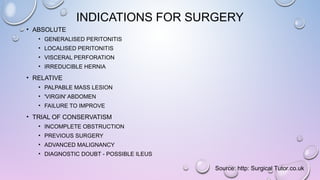 INDICATIONS FOR SURGERY
• ABSOLUTE
• GENERALISED PERITONITIS
• LOCALISED PERITONITIS
• VISCERAL PERFORATION
• IRREDUCIBLE HERNIA
• RELATIVE
• PALPABLE MASS LESION
• 'VIRGIN' ABDOMEN
• FAILURE TO IMPROVE
• TRIAL OF CONSERVATISM
• INCOMPLETE OBSTRUCTION
• PREVIOUS SURGERY
• ADVANCED MALIGNANCY
• DIAGNOSTIC DOUBT - POSSIBLE ILEUS
Source: http: Surgical Tutor.co.uk
 