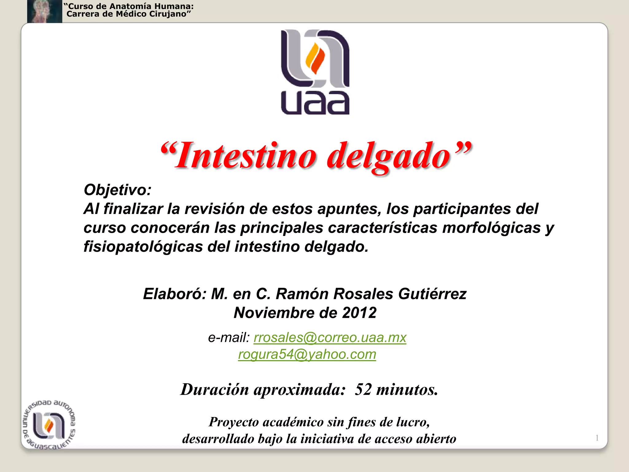 “Curso de Anatomía Humana:
 Carrera de Médico Cirujano”




                   “Intestino delgado”
    Objetivo:
    Al finalizar la revisión de estos apuntes, los participantes del
    curso conocerán las principales características morfológicas y
    fisiopatológicas del intestino delgado.


                Elaboró: M. en C. Ramón Rosales Gutiérrez
                            Noviembre de 2012
                               e-mail: rrosales@correo.uaa.mx
                                   rogura54@yahoo.com

                         Duración aproximada: 52 minutos.
                             Proyecto académico sin fines de lucro,
                         desarrollado bajo la iniciativa de acceso abierto   1
 