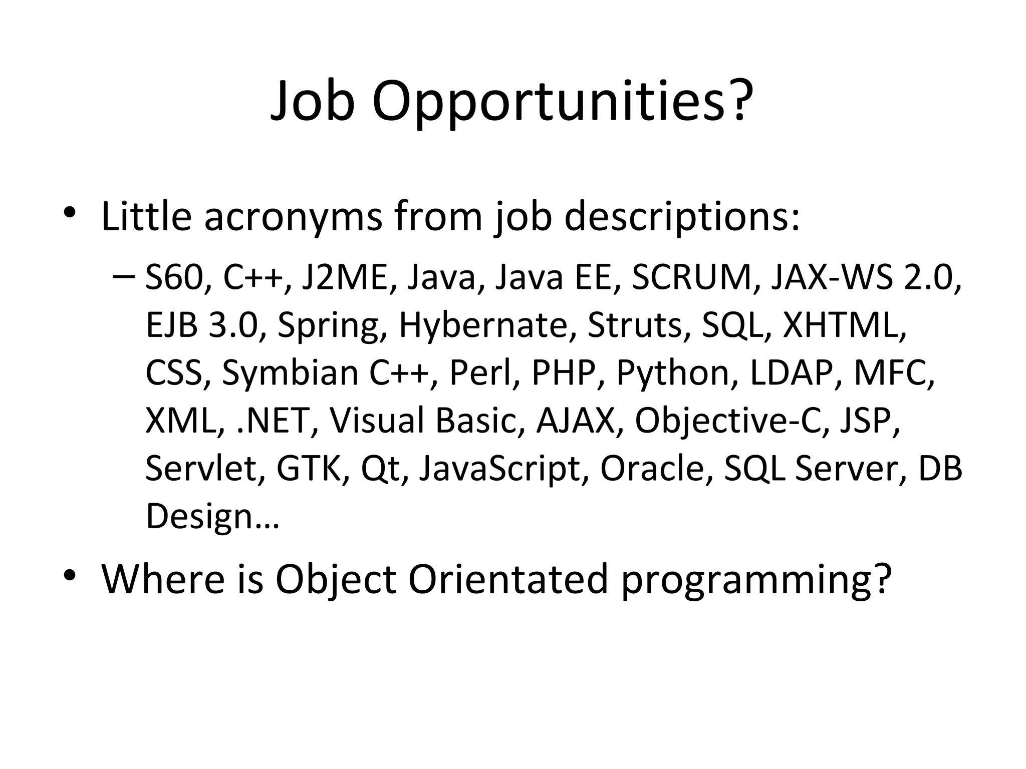 Job Opportunities? Little acronyms from job descriptions: S60, C++, J2ME, Java, Java EE, SCRUM, JAX-WS 2.0, EJB 3.0, Spring, Hybernate, Struts, SQL, XHTML, CSS, Symbian C++, Perl, PHP, Python, LDAP, MFC, XML, .NET, Visual Basic, AJAX, Objective-C, JSP, Servlet, GTK, Qt, JavaScript, Oracle, SQL Server, DB Design… Where is Object Orientated programming? 