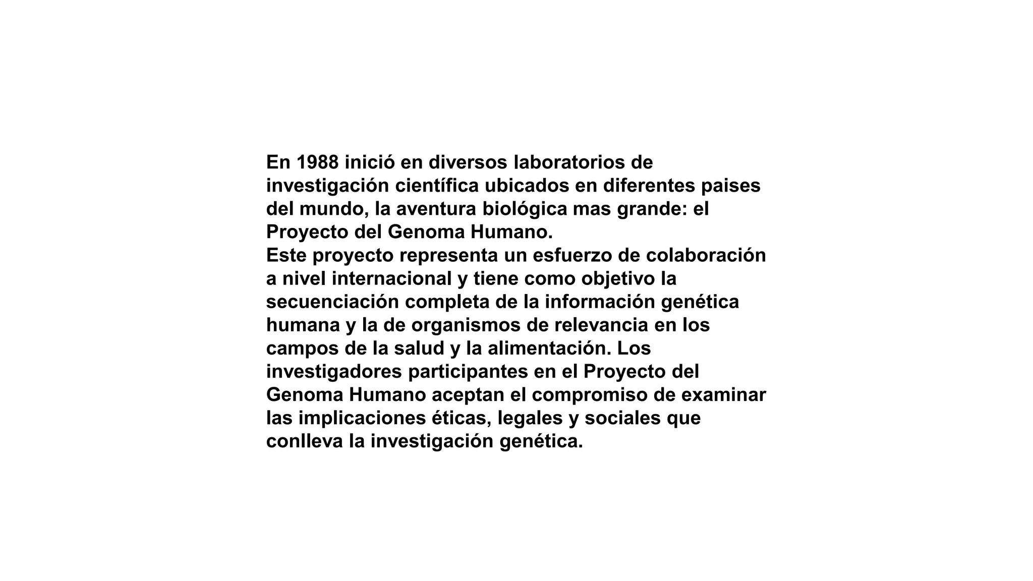 En 1988 inició en diversos laboratorios de
investigación científica ubicados en diferentes paises
del mundo, la aventura biológica mas grande: el
Proyecto del Genoma Humano.
Este proyecto representa un esfuerzo de colaboración
a nivel internacional y tiene como objetivo la
secuenciación completa de la información genética
humana y la de organismos de relevancia en los
campos de la salud y la alimentación. Los
investigadores participantes en el Proyecto del
Genoma Humano aceptan el compromiso de examinar
las implicaciones éticas, legales y sociales que
conlleva la investigación genética.
 