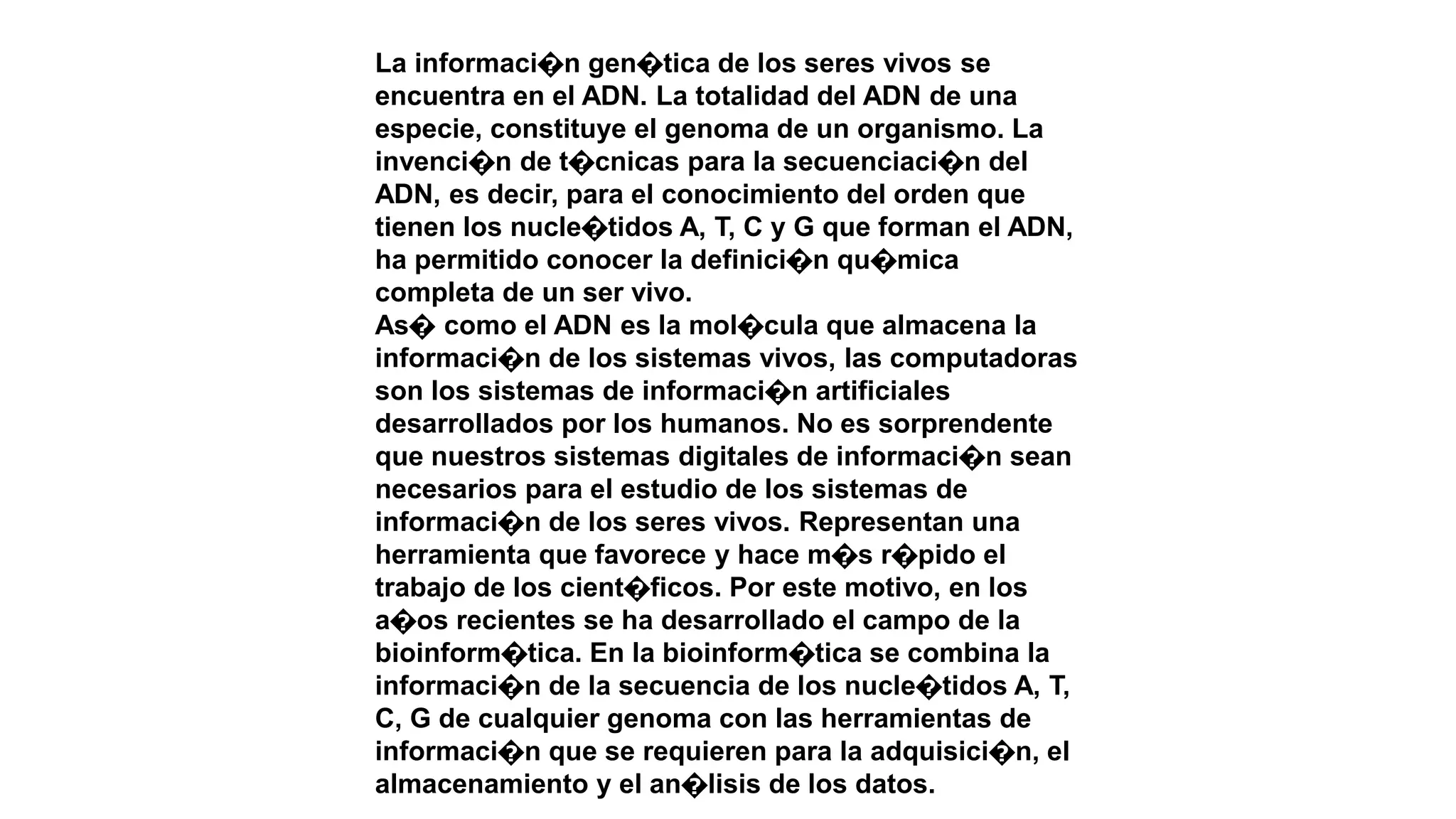 La informaci�n gen�tica de los seres vivos se
encuentra en el ADN. La totalidad del ADN de una
especie, constituye el genoma de un organismo. La
invenci�n de t�cnicas para la secuenciaci�n del
ADN, es decir, para el conocimiento del orden que
tienen los nucle�tidos A, T, C y G que forman el ADN,
ha permitido conocer la definici�n qu�mica
completa de un ser vivo.
As� como el ADN es la mol�cula que almacena la
informaci�n de los sistemas vivos, las computadoras
son los sistemas de informaci�n artificiales
desarrollados por los humanos. No es sorprendente
que nuestros sistemas digitales de informaci�n sean
necesarios para el estudio de los sistemas de
informaci�n de los seres vivos. Representan una
herramienta que favorece y hace m�s r�pido el
trabajo de los cient�ficos. Por este motivo, en los
a�os recientes se ha desarrollado el campo de la
bioinform�tica. En la bioinform�tica se combina la
informaci�n de la secuencia de los nucle�tidos A, T,
C, G de cualquier genoma con las herramientas de
informaci�n que se requieren para la adquisici�n, el
almacenamiento y el an�lisis de los datos.
 