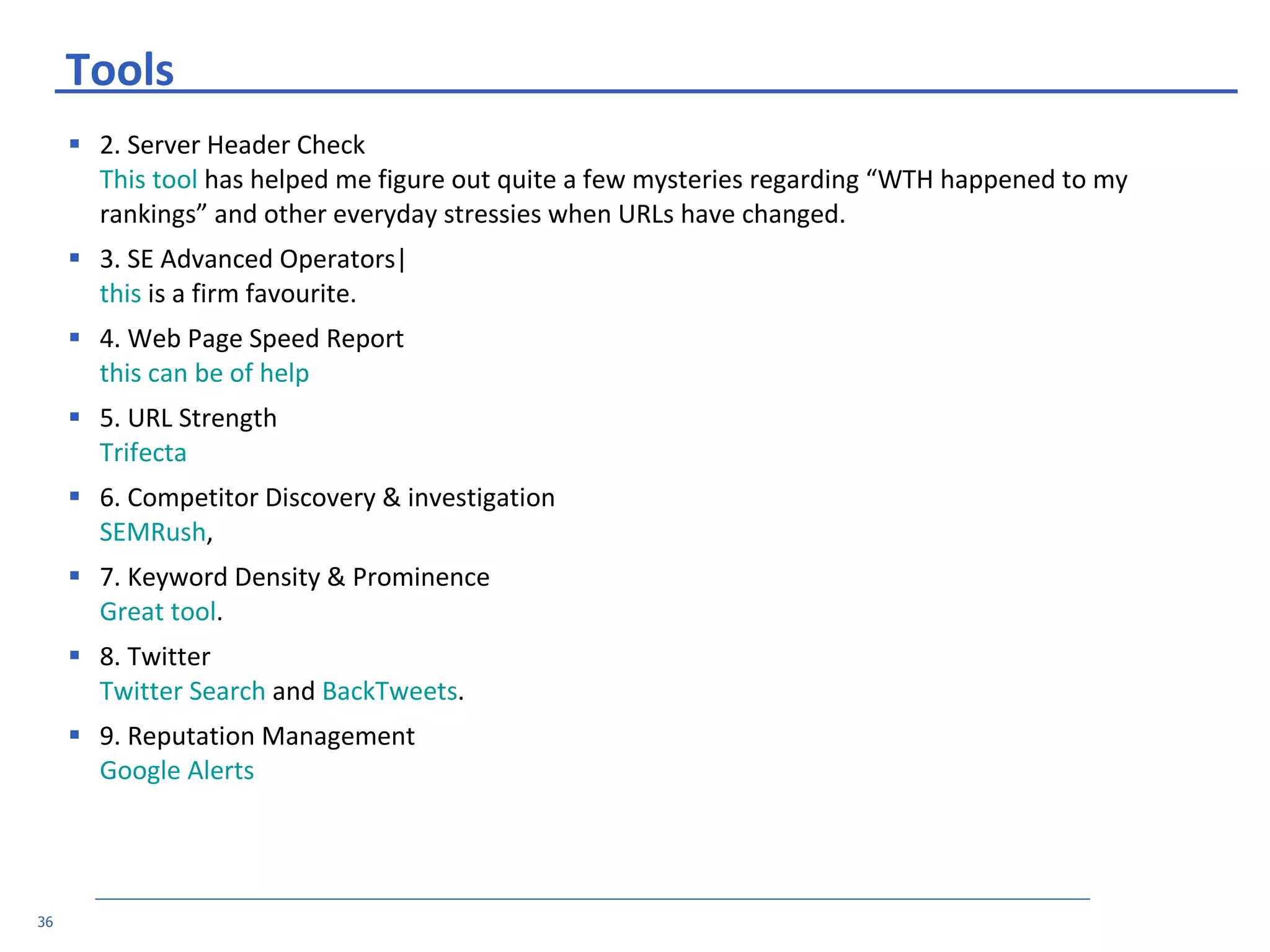 Tools 2. Server Header Check This tool  has helped me figure out quite a few mysteries regarding “WTH happened to my rankings” and other everyday stressies when URLs have changed. 3. SE Advanced Operators| this  is a firm favourite.  4. Web Page Speed Report this can be of help   5. URL Strength Trifecta   6. Competitor Discovery & investigation SEMRush ,  7. Keyword Density & Prominence Great tool . 8. Twitter Twitter Search  and  BackTweets .  9. Reputation Management Google Alerts   