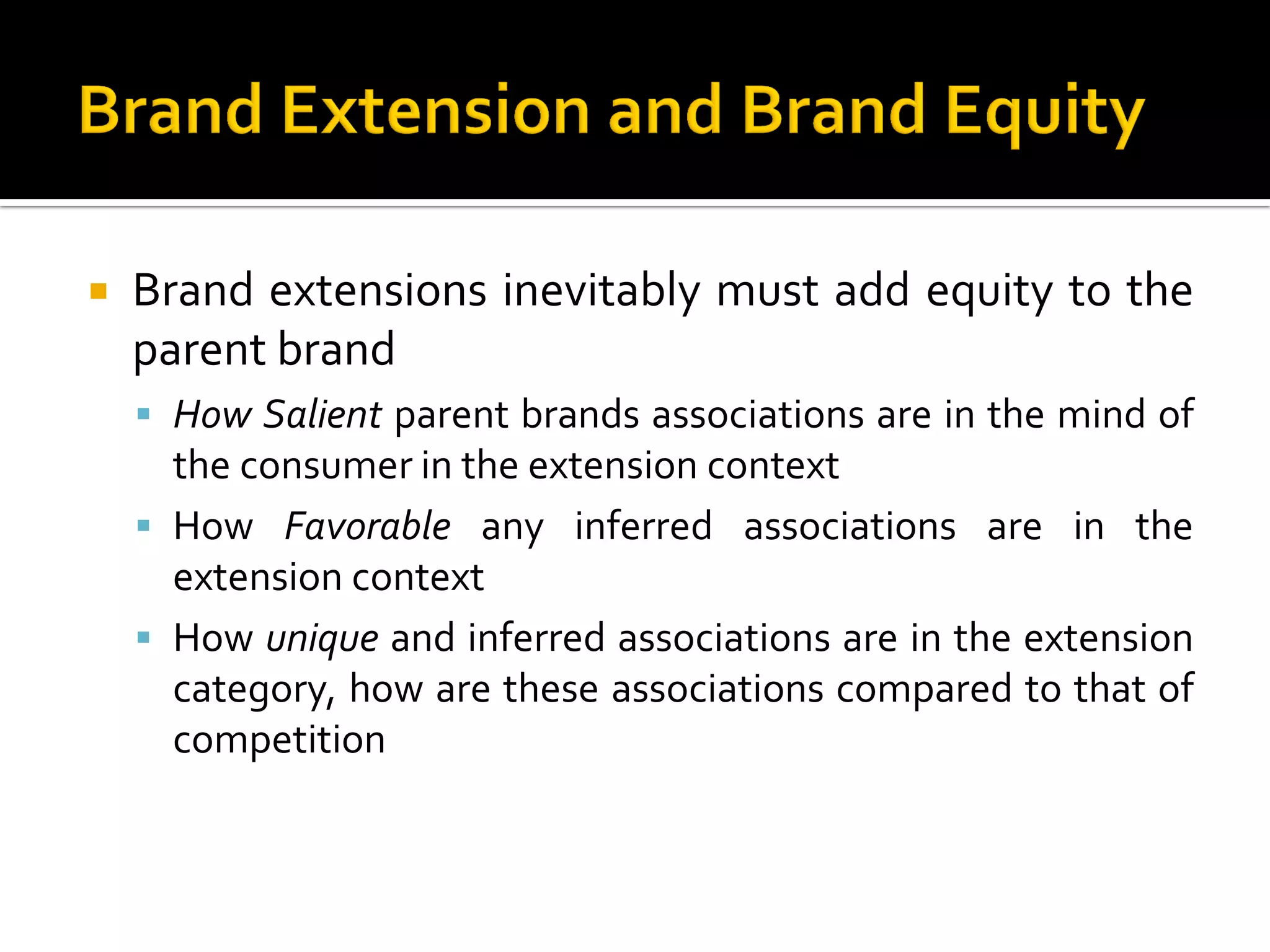 Brand extensions inevitably must add equity to the
parent brand
 How Salient parent brands associations are in the mind of
the consumer in the extension context
 How Favorable any inferred associations are in the
extension context
 How unique and inferred associations are in the extension
category, how are these associations compared to that of
competition
 
