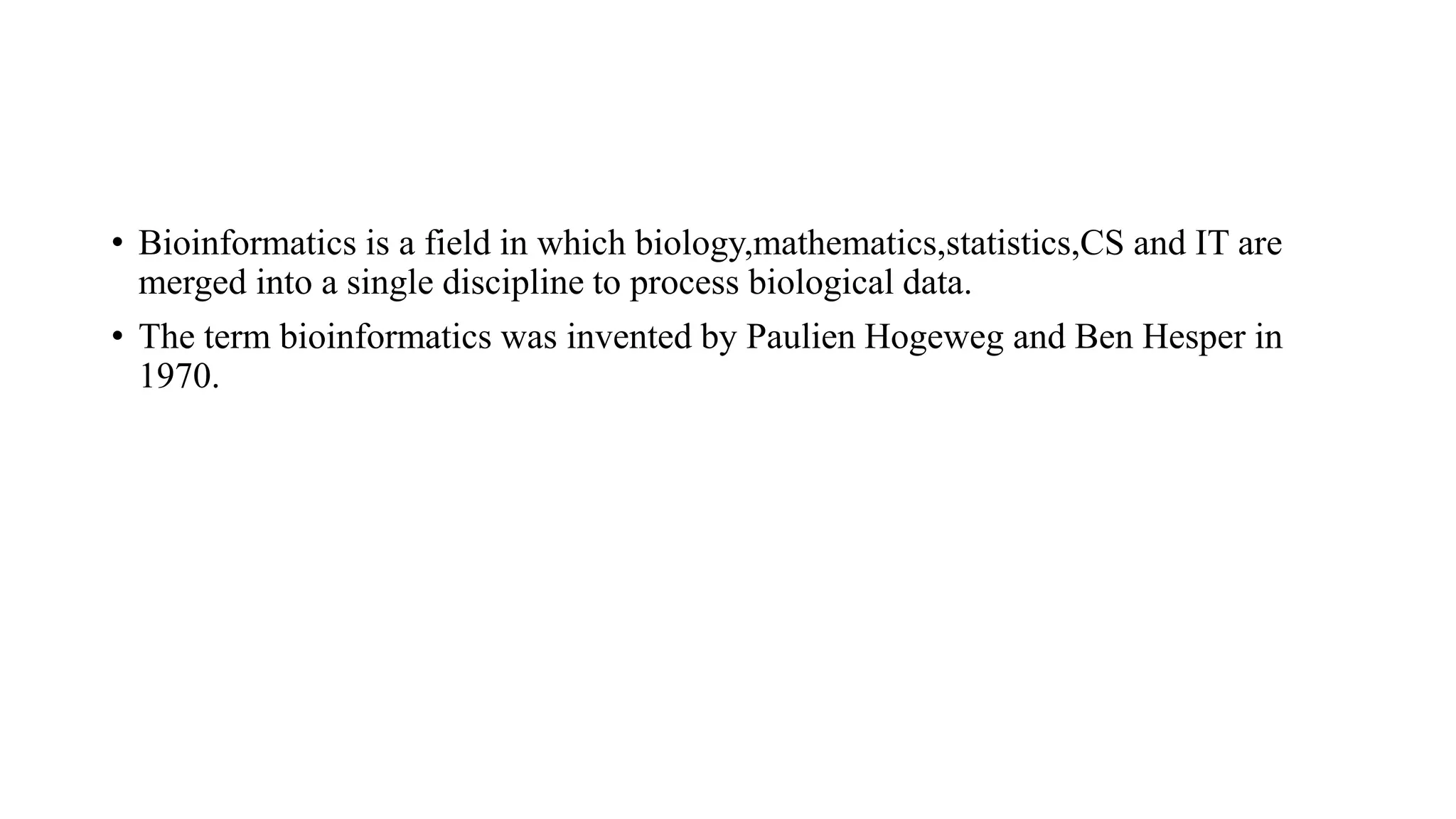 • Bioinformatics is a field in which biology,mathematics,statistics,CS and IT are
merged into a single discipline to process biological data.
• The term bioinformatics was invented by Paulien Hogeweg and Ben Hesper in
1970.
 