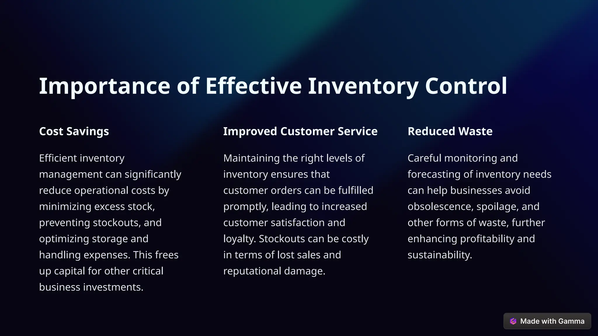 Importance of Effective Inventory Control
Cost Savings
Efficient inventory
management can significantly
reduce operational costs by
minimizing excess stock,
preventing stockouts, and
optimizing storage and
handling expenses. This frees
up capital for other critical
business investments.
Improved Customer Service
Maintaining the right levels of
inventory ensures that
customer orders can be fulfilled
promptly, leading to increased
customer satisfaction and
loyalty. Stockouts can be costly
in terms of lost sales and
reputational damage.
Reduced Waste
Careful monitoring and
forecasting of inventory needs
can help businesses avoid
obsolescence, spoilage, and
other forms of waste, further
enhancing profitability and
sustainability.
 