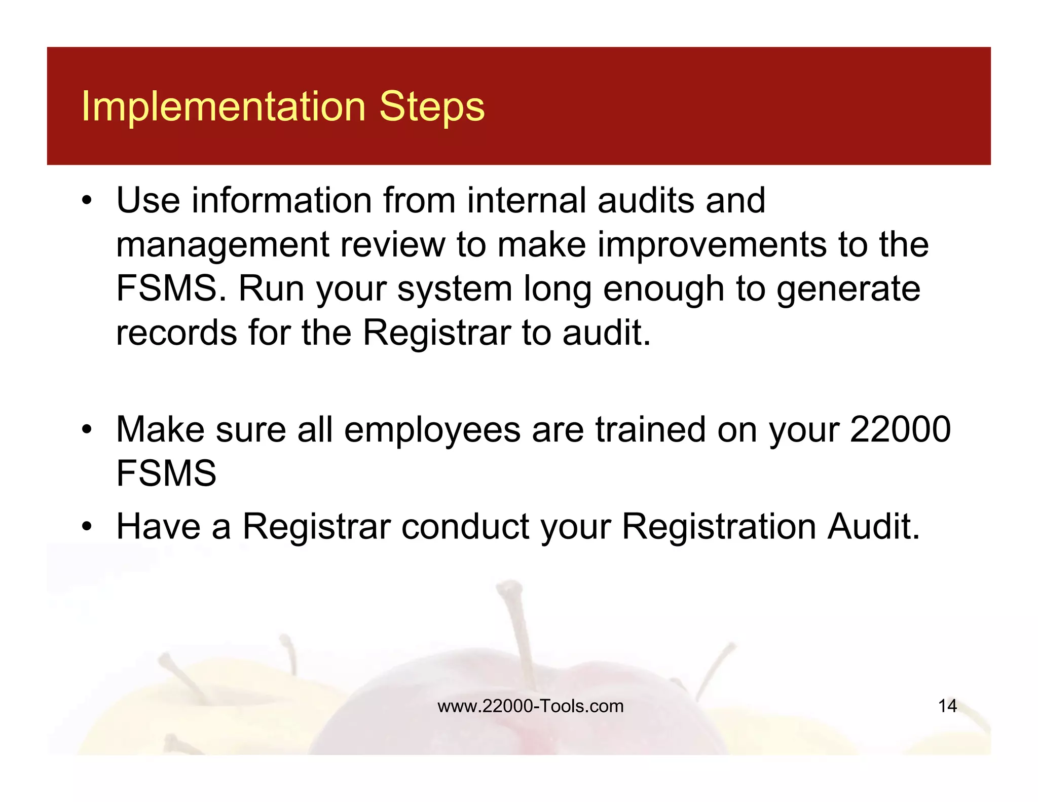 Implementation Steps

• Use information from internal audits and
  management review to make improvements to the
  FSMS. Run your system long enough to generate
  records for the Registrar to audit.

• Make sure all employees are trained on your 22000
  FSMS
• Have a Registrar conduct your Registration Audit.



                    www.22000-Tools.com           14
 