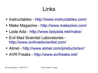 Links Instructables -  http://www.instructables.com/ Make Magazine -  http://www.makezine.com/ Lada Ada -  http://www.ladyada.net/make/ Evil Mad Scientist Laboratories -  http://www.evilmadscientist.com/ Atmel -  http://www.atmel.com/products/avr/ AVR Freaks -  http://www.avrfreaks.net/ 