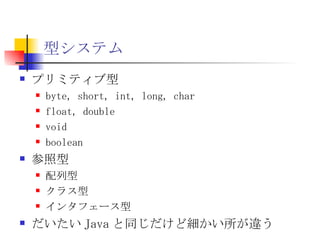 型システム プリミティブ型 byte, short, int, long, char float, double void boolean 参照型 配列型 クラス型 インタフェース型 だいたい Java と同じだけど細かい所が違う 