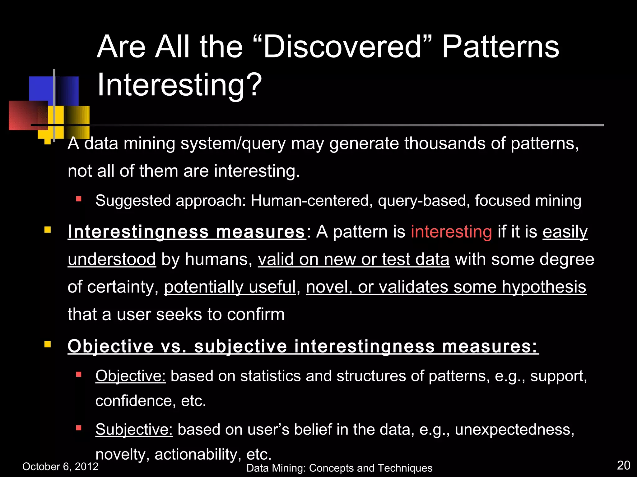 Are All the “Discovered” Patterns
              Interesting?
       A data mining system/query may generate thousands of patterns,
        not all of them are interesting.
             Suggested approach: Human-centered, query-based, focused mining
       Interestingness measures : A pattern is interesting if it is easily
        understood by humans, valid on new or test data with some degree
        of certainty, potentially useful, novel, or validates some hypothesis
        that a user seeks to confirm
       Objective vs. subjective interestingness measures:
             Objective: based on statistics and structures of patterns, e.g., support,
              confidence, etc.
             Subjective: based on user’s belief in the data, e.g., unexpectedness,
              novelty, actionability, etc.
October 6, 2012                      Data Mining: Concepts and Techniques                 20
 