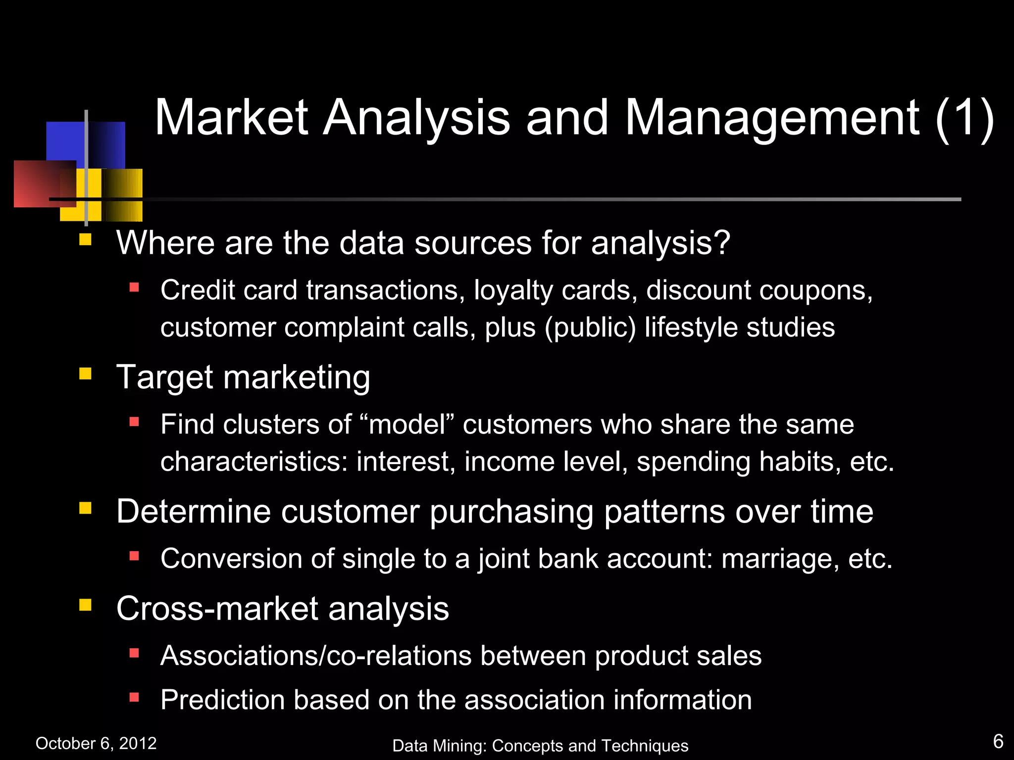 Market Analysis and Management (1)

        Where are the data sources for analysis?
                 Credit card transactions, loyalty cards, discount coupons,
                  customer complaint calls, plus (public) lifestyle studies
        Target marketing
                 Find clusters of “model” customers who share the same
                  characteristics: interest, income level, spending habits, etc.
        Determine customer purchasing patterns over time
                 Conversion of single to a joint bank account: marriage, etc.
        Cross-market analysis
                 Associations/co-relations between product sales
                 Prediction based on the association information
October 6, 2012                      Data Mining: Concepts and Techniques          6
 