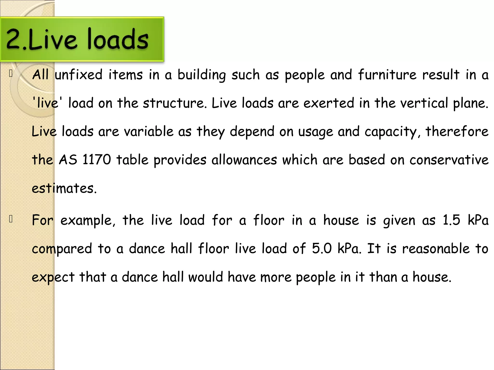 All unfixed items in a building such as people and furniture result in a
'live' load on the structure. Live loads are exerted in the vertical plane.
Live loads are variable as they depend on usage and capacity, therefore
the AS 1170 table provides allowances which are based on conservative
estimates.
 For example, the live load for a floor in a house is given as 1.5 kPa
compared to a dance hall floor live load of 5.0 kPa. It is reasonable to
expect that a dance hall would have more people in it than a house.
 