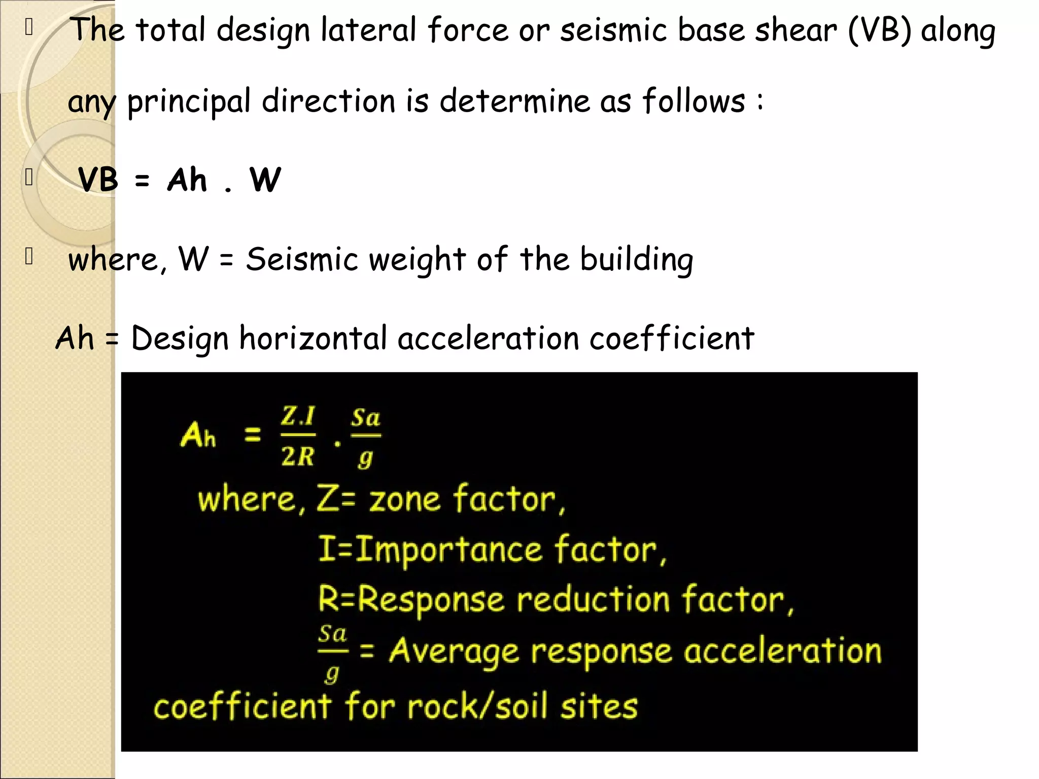  The total design lateral force or seismic base shear (VB) along
any principal direction is determine as follows :
 VB = Ah . W
 where, W = Seismic weight of the building
Ah = Design horizontal acceleration coefficient
 