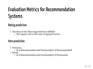 Evaluation Metrics for Recommendation
Systems
Rating prediction
The Root of the Mean Squared Error (RMSE)
The square root of the sum of squared errors
Item prediction
Precision
(# of Recommended and Purchased)/(# of Recommended)
Recall
(# of Recommended and Purchased)/(# of Purchased)
10 / 36
 