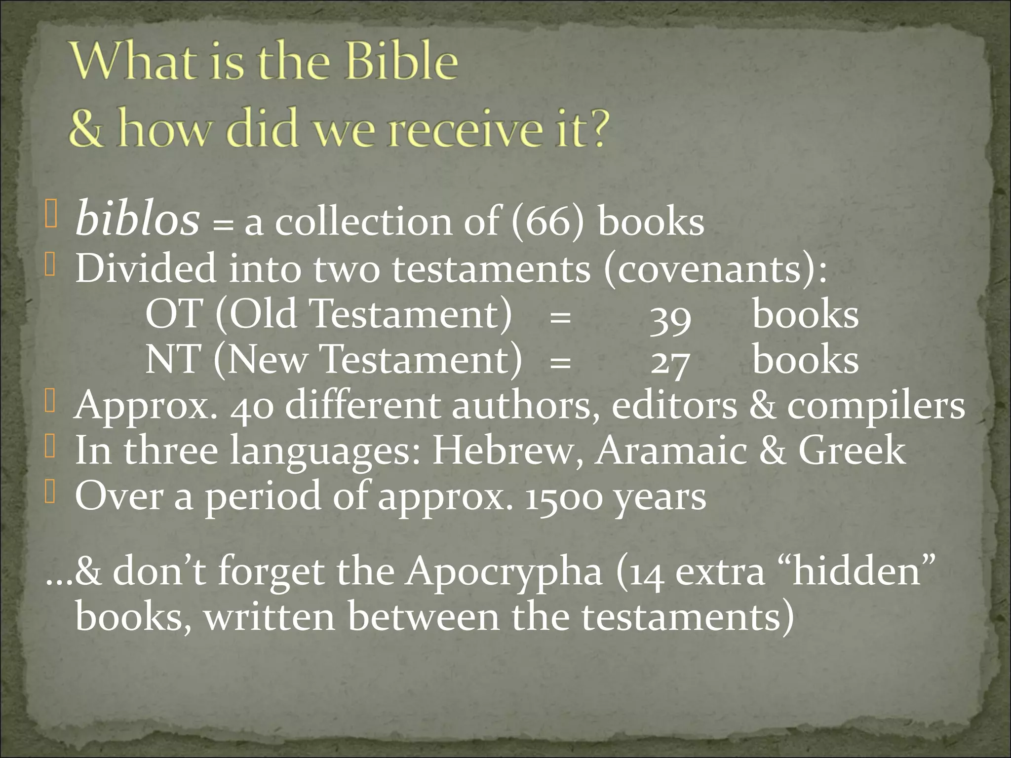  biblos = a collection of (66) books
 Divided into two testaments (covenants):
      OT (Old Testament) =        39 books
      NT (New Testament) =        27 books
 Approx. 40 different authors, editors & compilers
 In three languages: Hebrew, Aramaic & Greek
 Over a period of approx. 1500 years

…& don’t forget the Apocrypha (14 extra “hidden”
 books, written between the testaments)
 
