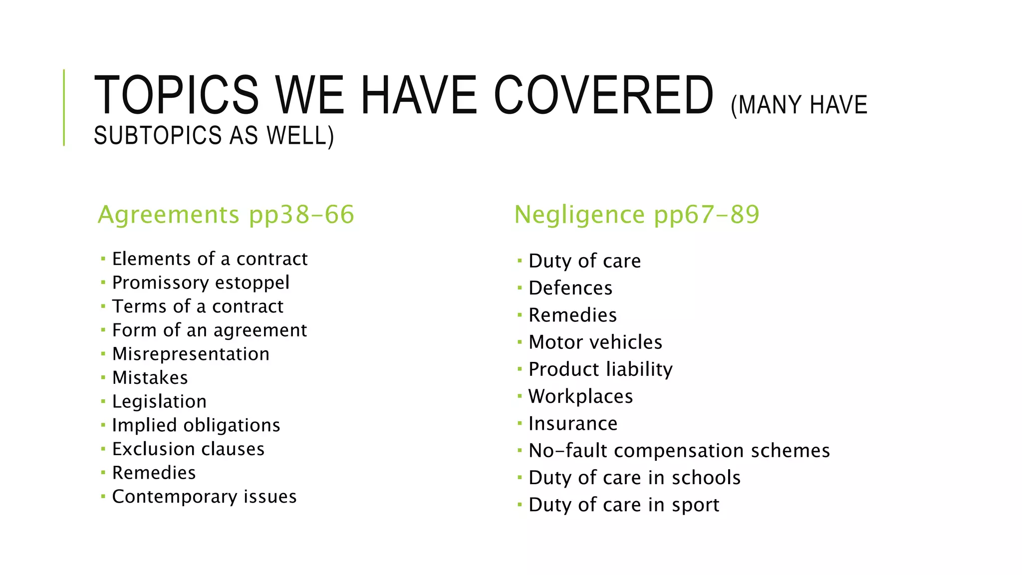 TOPICS WE HAVE COVERED (MANY HAVE
SUBTOPICS AS WELL)
Agreements pp38-66
 Elements of a contract
 Promissory estoppel
 Terms of a contract
 Form of an agreement
 Misrepresentation
 Mistakes
 Legislation
 Implied obligations
 Exclusion clauses
 Remedies
 Contemporary issues
Negligence pp67-89
 Duty of care
 Defences
 Remedies
 Motor vehicles
 Product liability
 Workplaces
 Insurance
 No-fault compensation schemes
 Duty of care in schools
 Duty of care in sport
 