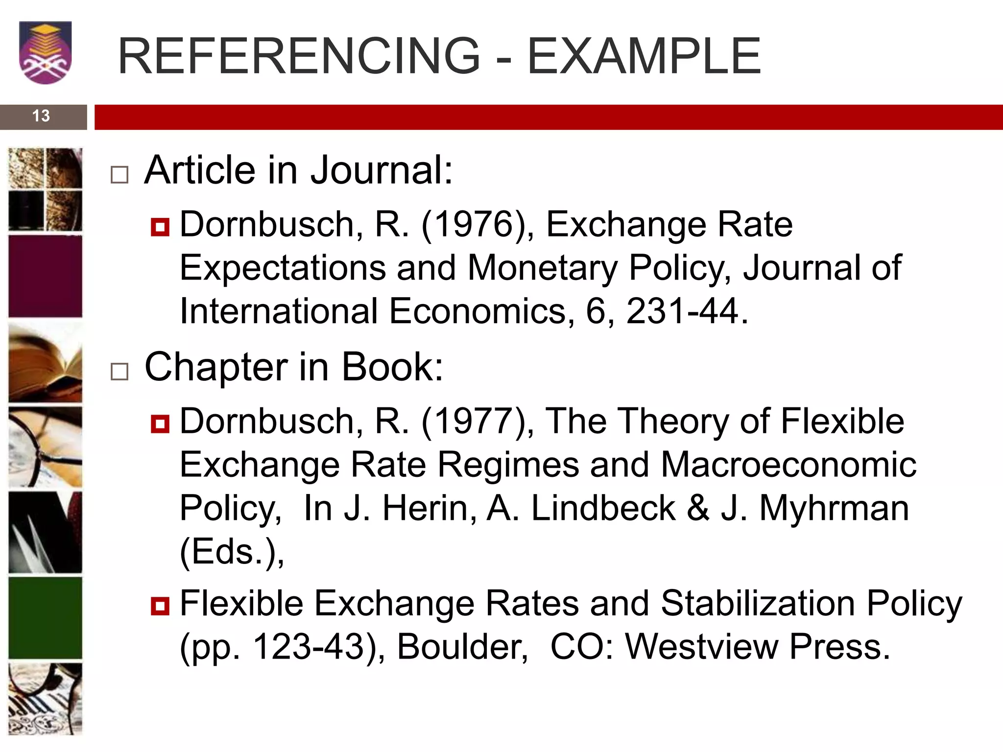 13
REFERENCING - EXAMPLE
 Article in Journal:
 Dornbusch, R. (1976), Exchange Rate
Expectations and Monetary Policy, Journal of
International Economics, 6, 231-44.
 Chapter in Book:
 Dornbusch, R. (1977), The Theory of Flexible
Exchange Rate Regimes and Macroeconomic
Policy, In J. Herin, A. Lindbeck & J. Myhrman
(Eds.),
 Flexible Exchange Rates and Stabilization Policy
(pp. 123-43), Boulder, CO: Westview Press.
 
